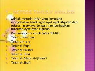  Adalah metode tafsir yang berusaha 
menjelaskan kandungan ayat-ayat Alquran dari 
seluruh aspeknya dengan memperhatikan 
runtutan ayat-ayat Alquran. 
 Macam-macam corak tafsir Tahlili: 
1. Tafsir bil-Ma’tsur 
2. Tafsir bil-ra’y 
3. Tafsir al-Fiqhi 
4. Tafsir al-Falsafi 
5. Tafsir al-’Ilmi 
6. Tafsir al-Adabi al-Ijtima’i 
7. Tafsir al-Shufi 
 