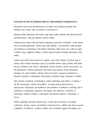 DALLIMI NË MES TË KËRKIM TREGUT DHE KËRKIM MARKETINGUT
Menaxherët kanë nevojë për informacione në mënyrë që të paraqesin produktet dhe
shërbimet për të krijuar vlerë në mendjen e konsumatorëve.
Shperhja kërkim marketingu dhe kërkim tregu shpesh sjellin paqartësi dhe shpesh përdoren
ndërkëmbyeshem, edhe pse teknikisht ekziston dallimi.
Prandaj nocioni kërkim tregu dhe kërkim marketingu janë terma të ndryshme, të cilat shpesh
herë pa të drejtë njëjtësohen. Kërkim tregu është shprehje e cila historikisht është paraqitur
para kërkimeve të marketingut. Pra, kërkimi marketingu është nocion më i ri dhe më i gjerë
se kërkim tregu, megjithatë rëndësia e kërkim tregut në kuadër të kërkim marketingut ështe
madhe.
Kërkim tregu është koncept shumë më i ngushtë, sepse është i drejtuar në kërkim tregu të
caktuar, ndërsa kërkim marketingu përveç që e përfshin kërkim tregun, përfshin edhe fushat
siç janë: produktet e reja, format e shpërndarjes përmes internetit, format e promocionit, etj.
Për përkufizimin e kërkim marketingut dhe kërkim tregu përdoren shumë përkufizime.
Paraqitjen më qartë të dallimit ndërmjet këtyre dy termave e paraqesin përkufizimet e
Shoqatës Amerikane të Marketingut dhe Shoqëris së Kërkim Tregut të Britanisë së Madhe.
Sipas Shoqates Amerikane të Marketingut, kërkim marketingu janë definuar si: funksion i
cili lidh konsumatorët, blerësit dhe publikun me tregun përmes informacioneve –
informacionet shfrytëzohen për idetifikimin dhe përkufizim të përfitimeve marketing dhe të
problemeve të marketingut, gjenerimin dhe rigjetjen dhe vlerësimin e aksioneve të
marketingut, vështrojë rezultatet e marketingut dhe përparon kuptimin e marketingut si
proces.
Kërkim marketingu përcakton informacionet, të cilat janë të nevojshme për qëllimet
evidencuara, disenjon metoda për mbledhje të informacioneve, udhëheq dhe zbaton procesin
e mbledhjes së të dhënave: i analizon rezultatet dhe i komunikon gjetjen dhe implikon ato.
 