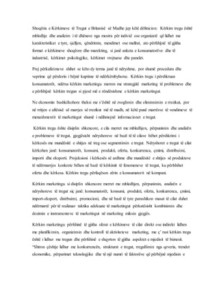 Shoqëria e Kërkimeve të Tregut e Britanisë së Madhe jep këtë dëfinicion: Kërkim tregu është
mbledhje dhe analizim i të dhënave nga mostra për individ ose organizatë që lidhet me
karakteristikat e tyre, sjelljen, qëndrimin, mendimet ose mallrat, ato përfshijnë të gjitha
format e kërkimeve shoqëore dhe marekting, si janë anketa e konsumatorëve dhe të
industrisë, kërkimet psikologjike, kërkimet vrojtuese dhe panelet.
Prej përkufizimeve shihet se këto dy terma janë të ndryshme, por shumë procedura dhe
veprime që përdorin i bëjnë kuptime të ndërkëmbyhsme. Kërkim tregu i përshkruan
konsumatorët, ndërsa kërkim marketingu merren me strategjitë marketing të problemeve dhe
e përfshijnë kërkim tregun si pjesë më e rëndësishme e kërkim marketingut.
Ne ekonomin bashkëkohore theksi me s’është në zvoglimin dhe eliminnimin e rrezikut, por
në rritjen e aftësisë së marrjes së rrezikut më të madh, në këtë punë marrësve të vendimeve të
menaxhmentit të marketingut shumë i ndihmojnë informacionet e tregut.
Kërkim tregu ështe disiplin shkencore, e cila merret me mbledhjen, përpunimin dhe analizën
e problemeve të tregut, gjegjësisht ndryshoreve në bazë të të cilave bëhet përshkrimi i
kërkesës me mundësitë e shitjes në treg ose segmentimin e tregut. Ndryshoret e tregut të cilat
kërkohen janë: konsumatorët, konsumi, produkti, oferta, konkurrenca, çmimi, distribuimi,
importi dhe eksporti. Projeksioni i kërkesës së ardhme dhe mundësitë e shtijes së produkteve
të ndërmarrjes konkrete bëhen në bazë të kërkimit të fenomeneve të tregut, ku përfshihet
oferta dhe kërkesa. Kërkim tregu përfaqëson zërin e konsumatorit në kompani.
Kërkim marketingu si disiplin shkencore merret me mbledhjen, përpunimin, analizën e
ndryshoreve të tregut siç janë: konsumatorët, konsumi, produkti, oferta, konkurrenca, çmimi,
import-eksport, distrbuimi, promocioni, dhe në bazë të tyre parashikon masat të cilat duhet
ndërmarrë për të realizuar taktika adekuate të marketingut përkatësisht kombinimin dhe
dozimin e instrumenteve të marketingut në marketing miksin gjegjës.
Kërkim marketingu përfshinë të gjitha sferat e kërkimeve të cilat direkt ose indirekt lidhen
me planifikimin, organizimin dhe kontroll të aktiviteteve marketing, me ç’ rast kërkim tregu
është i lidhur me tregun dhe përfshinë e shqyrton të gjitha aspektet e mjedisit të biznesit.
“Shtron çështje lidhur me konkurrencën, strukturat e tregut, rregullimin nga qeveria, trendet
ekonomike, përparimet teknologjike dhe të një numri të faktorëve që përbëjnë mjedisin e
 