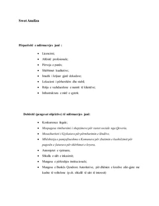 SwotAnaliza
Përparësitë e ndërmarrjes janë :
 Licencimi;
 Aftësitë profesionale;
 Përvoja e punës;
 Shërbimet kualitative;
 Imazhi i krijuar gjatë dekadave;
 Lokacioni i përhershëm dhe stabil;
 Rritja e vazhdueshme e numrit të klientëve;
 Infrastruktura e mirë e qytetit.
Dobësitë (pengesat objektive) të ndërmarrjes janë:
 Konkurrenca ilegale;
 Mospagesa rimbursimi i shepzimeve për rastet sociale nga Qeveria,
 Mosazhuriteti i Gjykatave për përmbarimin e lëndëve,
 Mbështetja e pamjaftueshme e Komunave për zbatimin e kushtëzimit për
pagesën e faturave për shërbimet e kryera,
 Automjetet e vjetruara;
 Shkalla e ulët e inkasimit;
 Mungesa e përkrahjes institucionale;
 Mungesa e Bankës Qendrore Autoritative, për dhënien e kredive afat-gjate me
kushte të volitshme (p.sh. shkallë të ulet të interesit)
 