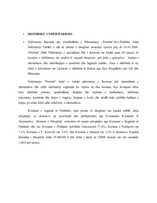 • HISTORIKU I NDËRMARRJES
• Ndërmarrja Rajonale për Grumbullimin e Mbeturinave ,,Pastrimi’’sh.a-Prishtinë, është
Ndërmarrje Publike e cila në cilësinë e shoqërisë aksionare operon prej dt. 01.01.2008.
“Pastrimi” është Ndërmarrje e specializuar dhe e licencuar me traditë pune 50 vjeçare në
kryerjen e shërbimeve me rendësi të vaçantë shoqërore për jetën e qytetarëve – bartjen e
mbeturinave dhe mirëmbajtjen e pastërtisë dhe higjienës publike. Zona e shërbimit të saj
është e përcaktuar me Licencën e shërbimit të lëshuar nga Zyra Rregullative për Ujë dhe
Mbeturina .
Ndërmarrja “Pastrimi” është e vetmja ndërmarrje e licencuar për menaxhimin e
mbeturinave dhe është ndërmarrje regjionale ku vepron në disa komuna. Kjo Kompani ofron
këto shërbime primare, grumbullimin, largimin dhe trajtimin e hedhurinave, shërbimet
sekondare, pastrimin dhe larjen e rrugëve, largimin e borës dhe akullit duke përfshir hudhjen e
kripes po ashtu bënë edhe riciklimin e mbeturinave.
Komunat e regjionit të Prishtinës, janë pronar të shoqërisë me kapital publik, sipas
përqindjes së aksioneve që posedojnë dhe përfaqësohen nga Komisionet Komunale të
Aksionarëve. Aksionet e Shoqërisë, zotërohen në masën përqindjes nga Komunat e Regjionit të
Prishtinës dhe ate: Komuna e Prishtinës (përfshirë Gracanicën) 77.4%, Komuna e Podujevës me
7.1%, Komuna e F. Kosovës me 5.6%, dhe Komuna e Drenasit me 3.1% të aksioneve. Kapitali
themeltar i Shoqërisë është 25.000.00 € dhe është i ndarë në 25000 aksione me vler nominale
1.00 € për aksion.
 