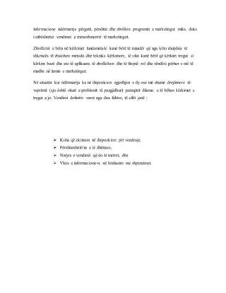 informacione ndërmarrja përgatit, përshtat dhe zhvillon programin e marketingut miks, duke
i mbështetur vendimet e menaxhmentit të marketingut.
Zhvillimit e bëra në kërkimet fundametale kanë bërë të mundër që nga këto disiplina të
shkencës të zbatohen metoda dhe teknika kërkimore, të cilat kanë bërë që kërkim tregut si
kërkim bazë dhe ato të aplikuara të zhvillohen dhe të fitojnë rol dhe rëndësi përher e më të
madhe në lamin e marketingut.
Në situatën kur ndërmarrja ka në dispozicion zgjedhjen e dy ose më shumë drejtimeve të
veprimit (ajo është situat e problemit të pazgjidhur) paraqitet dilema: a të bëhen kërkimet e
tregut a jo. Vendimi definitiv varet nga disa faktor, të cilët janë :
 Koha që ekziston në dispozicion për vendosje,
 Përshtatshmëria e të dhënave,
 Natyra e vendimit që do të merret, dhe
 Vlera e informacioneve në krahasim me shpenzimet.
 