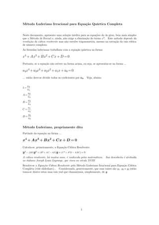 Método Luderiano Irracional para Equação Quártica Completa
Neste documento, apresento uma solução inédita para as equações do 4o grau, bem mais simples
que o Método de Ferrari e, ainda, não exige a eliminação do termo x3
. Este método depende da
resolução da cúbica resolvente mas não envolve trigonometria, mesmo na extração da raiz cúbica
de número complexo.
As fórmulas luderianas trabalham com a equação quártica na forma:
x4
+ Ax3
+ Bx2
+ Cx + D = 0
Portanto, se a equação não estiver na forma acima, ou seja, se apresentar-se na forma ...
a4x4
+ a3x3
+ a2x2
+ a1x + a0 = 0
... então deve-se dividir todos os coeﬁcientes por a4. Veja, abaixo.
1 =
a4
a4
A =
a3
a4
B =
a2
a4
C =
a1
a4
D =
a0
a4
Método Luderiano, propriamente dito
Partindo da equação na forma ...
x4
+ Ax3
+ Bx2
+ Cx + D = 0
Calcula-se, primeiramente, a Equação Cúbica Resolvente:
y3 − (2B)y2 + (B2 + AC − 4D)y + (C2 + A2D − ABC) = 0
A cúbica resolvente, há muitos anos, é conhecida pelos matemáticos. Sua descoberta é atribuída
ao italiano Joseph Louis Lagrange, que viveu no século XVIII.
Resolve-se a Equação Cúbica Resolvente pelo Método Luderiano Irracional para Equação Cúbica
Completa (vide slideshare)... Considerando, genericamente, que suas raízes são y1, y2 e y3 então
toma-se dentre estas uma raiz real que chamaremos, simplesmente, de y
1
 