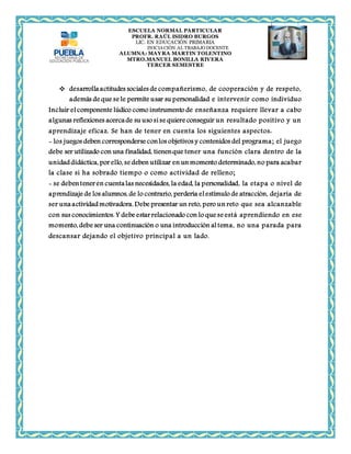 ESCUELA NORMAL PARTICULAR 
PROFR. RAÚL ISIDRO BURGOS 
LIC. EN EDUCACIÓN PRIMARIA 
INICIACIÓN AL TRABAJO DOCENTE 
ALUMNA: MAYRA MARTIN TOLENTINO 
MTRO.MANUEL BONILLA RIVERA 
TERCER SEMESTRE 
 desarrolla actitudes sociales de compañerismo, de cooperación y de respeto, 
además de que se le permite usar su personalidad e intervenir como individuo 
Incluir el componente lúdico como instrumento de enseñanza requiere llevar a cabo 
algunas reflexiones acerca de su uso si se quiere conseguir un resultado positivo y un 
aprendizaje eficaz. Se han de tener en cuenta los siguientes aspectos: 
- los juegos deben corresponderse con los objetivos y contenidos del programa; el juego 
debe ser utilizado con una finalidad, tienen que tener una función clara dentro de la 
unidad didáctica, por ello, se deben utilizar en un momento determinado, no para acabar 
la clase si ha sobrado tiempo o como actividad de relleno; 
- se deben tener en cuenta las necesidades, la edad, la personalidad, la etapa o nivel de 
aprendizaje de los alumnos, de lo contrario, perdería el estímulo de atracción, dejaría de 
ser una actividad motivadora. Debe presentar un reto, pero un reto que sea alcanzable 
con sus conocimientos. Y debe estar relacionado con lo que se está aprendiendo en ese 
momento, debe ser una continuación o una introducción al tema, no una parada para 
descansar dejando el objetivo principal a un lado. 
 