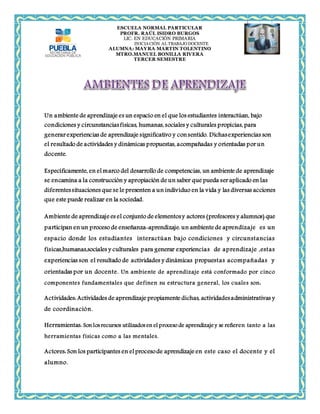 ESCUELA NORMAL PARTICULAR 
PROFR. RAÚL ISIDRO BURGOS 
LIC. EN EDUCACIÓN PRIMARIA 
INICIACIÓN AL TRABAJO DOCENTE 
ALUMNA: MAYRA MARTIN TOLENTINO 
MTRO.MANUEL BONILLA RIVERA 
TERCER SEMESTRE 
Un ambiente de aprendizaje es un espacio en el que los estudiantes interactúan, bajo 
condiciones y circunstancias físicas, humanas, sociales y culturales propicias, para 
generar experiencias de aprendizaje significativo y con sentido. Dichas experiencias son 
el resultado de actividades y dinámicas propuestas, acompañadas y orientadas por un 
docente. 
Específicamente, en el marco del desarrollo de competencias, un ambiente de aprendizaje 
se encamina a la construcción y apropiación de un saber que pueda ser aplicado en las 
diferentes situaciones que se le presenten a un individuo en la vida y las diversas acciones 
que este puede realizar en la sociedad. 
Ambiente de aprendizaje es el conjunto de elementos y actores (profesores y alumnos) que 
participan en un proceso de enseñanza-aprendizaje. un ambiente de aprendizaje es un 
espacio donde los estudiantes interactúan bajo condiciones y circunstancias 
fisicas,humanas,sociales y culturales para generar experiencias de aprendizaje ,estas 
experiencias son el resultado de actividades y dinámicas propuestas acompañadas y 
orientadas por un docente. Un ambiente de aprendizaje está conformado por cinco 
componentes fundamentales que definen su estructura general, los cuales son: 
Actividades: Actividades de aprendizaje propiamente dichas, actividades administrativas y 
de coordinación. 
Herramientas: Son los recursos utilizados en el proceso de aprendizaje y se refieren tanto a las 
herramientas físicas como a las mentales. 
Actores: Son los participantes en el proceso de aprendizaje en este caso el docente y el 
alumno. 
 