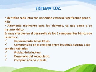 SISTEMA LUZ.
• Identifica cada letra con un sonido vivencial significativo para el
niño.
• Altamente motivante para los alumnos, ya que apela a su
instinto lúdico.
Es muy efectivo en el desarrollo de los 5 componentes básicos de
la lectura:

Conocimiento de las letras.

Comprensión de la relación entre las letras escritas y los
sonidos hablados.

Fluidez de la lectura.

Desarrollo del vocabulario.

Comprensión de lo leído.

 