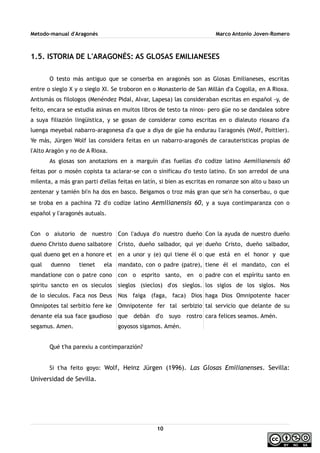 Metodo-manual d'Aragonés Marco Antonio Joven-Romero
1.5. ISTORIA DE L'ARAGONÉS: AS GLOSAS EMILIANESES
O testo más antiguo que se conserba en aragonés son as Glosas Emilianeses, escritas
entre o sieglo X y o sieglo XI. Se troboron en o Monasterio de San Millán d'a Cogolla, en A Rioxa.
Antismás os filologos (Menéndez Pidal, Alvar, Lapesa) las consideraban escritas en español -y, de
feito, encara se estudia asinas en muitos libros de testo ta ninos- pero güe no se dandalea sobre
a suya filiazión lingüistica, y se gosan de considerar como escritas en o dialeuto rioxano d'a
luenga meyebal nabarro-aragonesa d'a que a diya de güe ha endurau l'aragonés (Wolf, Poittier).
Ye más, Jürgen Wolf las considera feitas en un nabarro-aragonés de carauteristicas propias de
l'Alto Aragón y no de A Rioxa.
As glosas son anotazions en a marguín d'as fuellas d'o codize latino Aemilianensis 60
feitas por o mosén copista ta aclarar-se con o sinificau d'o testo latino. En son arredol de una
milenta, a más gran parti d'ellas feitas en latín, si bien as escritas en romanze son alto u baxo un
zentenar y tamién bi'n ha dos en basco. Beigamos o troz más gran que se'n ha conserbau, o que
se troba en a pachina 72 d'o codize latino Aemilianensis 60, y a suya contimparanza con o
español y l'aragonés autuals.
Con o aiutorio de nuestro
dueno Christo dueno salbatore
qual dueno get en a honore et
qual duenno tienet ela
mandatione con o patre cono
spiritu sancto en os sieculos
de lo sieculos. Faca nos Deus
Omnipotes tal serbitio fere ke
denante ela sua face gaudioso
segamus. Amen.
Con l'aduya d'o nuestro dueño
Cristo, dueño salbador, qui ye
en a unor y (e) qui tiene él o
mandato, con o padre (patre),
con o esprito santo, en o
sieglos (sieclos) d'os sieglos.
Nos faiga (faga, faca) Dios
Omnipotente fer tal serbizio
que debán d'o suyo rostro
goyosos sigamos. Amén.
Con la ayuda de nuestro dueño
dueño Cristo, dueño salbador,
que está en el honor y que
tiene él el mandato, con el
padre con el espíritu santo en
los siglos de los siglos. Nos
haga Dios Omnipotente hacer
tal servicio que delante de su
cara felices seamos. Amén.
Qué t'ha parexiu a contimparazión?
Si t'ha feito goyo: Wolf, Heinz Jürgen (1996). Las Glosas Emilianenses. Sevilla:
Universidad de Sevilla.
10
 