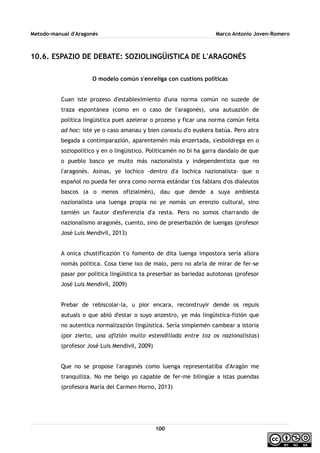 Metodo-manual d'Aragonés Marco Antonio Joven-Romero
10.6. ESPAZIO DE DEBATE: SOZIOLINGÜISTICA DE L'ARAGONÉS
O modelo común s'enreliga con custions politicas
Cuan iste prozeso d'estableximiento d'una norma común no suzede de
traza espontánea (como en o caso de l'aragonés), una autuazión de
politica lingüistica puet azelerar o prozeso y ficar una norma común feita
ad hoc: iste ye o caso amanau y bien conoxiu d'o euskera batúa. Pero atra
begada a contimparazión, aparentemén más enzertada, s'esboldrega en o
soziopolitico y en o lingüistico. Politicamén no bi ha garra dandalo de que
o pueblo basco ye muito más nazionalista y independentista que no
l'aragonés. Asinas, ye lochico -dentro d'a lochica nazionalista- que o
español no pueda fer onra como norma estándar t'os fablans d'os dialeutos
bascos (a o menos ofizialmén), dau que dende a suya ambiesta
nazionalista una luenga propia no ye nomás un erenzio cultural, sino
tamién un fautor d'esferenzia d'a resta. Pero no somos charrando de
nazionalismo aragonés, cuento, sino de preserbazión de luengas (profesor
José Luis Mendivil, 2013)
A onica chustificazión t'o fomento de dita luenga impostora sería allora
nomás politica. Cosa tiene ixo de malo, pero no abría de mirar de fer-se
pasar por politica lingüistica ta preserbar as bariedaz autotonas (profesor
José Luis Mendivil, 2009)
Prebar de rebiscolar-la, u pior encara, reconstruyir dende os repuis
autuals o que abió d'estar o suyo anzestro, ye más lingüistica-fizión que
no autentica normalizazión lingüistica. Sería simplemén cambear a istoria
(por zierto, una afizión muito estendillada entre toz os nazionalistas)
(profesor José Luis Mendivil, 2009)
Que no se propose l'aragonés como luenga representatiba d'Aragón me
tranquiliza. No me beigo yo capable de fer-me bilingüe a istas puendas
(profesora María del Carmen Horno, 2013)
100
 