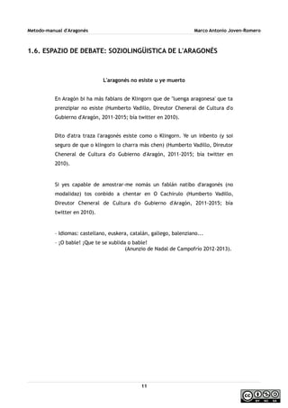 Metodo-manual d'Aragonés Marco Antonio Joven-Romero
1.6. ESPAZIO DE DEBATE: SOZIOLINGÜISTICA DE L'ARAGONÉS
L'aragonés no esiste u ye muerto
En Aragón bi ha más fablans de Klingorn que de ''luenga aragonesa' que ta
prenzipiar no esiste (Humberto Vadillo, Direutor Cheneral de Cultura d'o
Gubierno d'Aragón, 2011-2015; bía twitter en 2010).
Dito d'atra traza l'aragonés esiste como o Klingorn. Ye un inbento (y soi
seguro de que o klingorn lo charra más chen) (Humberto Vadillo, Direutor
Cheneral de Cultura d'o Gubierno d'Aragón, 2011-2015; bía twitter en
2010).
Si yes capable de amostrar-me nomás un fablán natibo d'aragonés (no
modalidaz) tos conbido a chentar en O Cachirulo (Humberto Vadillo,
Direutor Cheneral de Cultura d'o Gubierno d'Aragón, 2011-2015; bía
twitter en 2010).
– Idiomas: castellano, euskera, catalán, gallego, balenziano...
– ¡O bable! ¡Que te se xublida o bable!
(Anunzio de Nadal de Campofrío 2012-2013).
11
 
