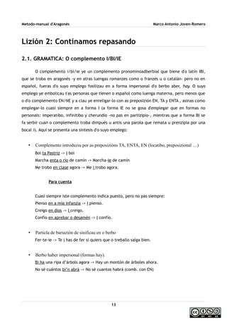Metodo-manual d'Aragonés Marco Antonio Joven-Romero
Lizión 2: Continamos repasando
2.1. GRAMATICA: O complemento I/BI/IE
O complemento i/bi/ie ye un complemento pronominoadberbial que biene d'o latín IBI,
que se troba en aragonés -y en atras luengas romanzes como o franzés u o catalán- pero no en
español, fueras d'o suyo emplego fosilizau en a forma impersonal d'o berbo aber, hay. O suyo
emplego ye embolicau t'as personas que tienen o español como luenga materna, pero menos que
o d'o complemento EN/NE y a clau ye enreligar-lo con as preposizión EN, TA y ENTA , asinas como
emplegar-lo cuasi siempre en a forma I (a forma IE no se gosa d'emplegar que en formas no
personals: imperatibo, infinitibo y cherundio -no pas en partizipio-, mientras que a forma BI se
fa serbir cuan o complemento troba dimpués u antis una parola que remata u prenzipia por una
bocal i). Aquí se presenta una sintesis d'o suyo emplego:
• Complemento introduziu por as preposizións TA, ENTA, EN (locatibo, preposizional …)
Boi ta Pastriz -> I boi
Marcha enta o río de camín -> Marcha-ie de camín
Me trobo en clase agora -> Me i trobo agora.
Para cuenta
Cuasi siempre iste complemento indica puesto, pero no pas siempre:
Pienso en a mía infanzia -> I pienso.
Creigo en dios -> I creigo.
Confío en aprebar o desamén -> I confío.
• Particla de bariazión de sinificau en o berbo
Fer-te-ie -> Te i has de fer si quiers que o treballo salga bien.
• Berbo haber impersonal (formas hay).
Bi ha una ripa d’árbols agora -> Hay un montón de árboles ahora.
No sé cuántos bi’n abrá -> No sé cuantos habrá (comb. con EN)
13
 
