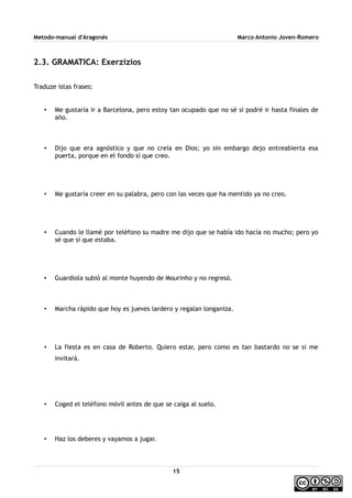 Metodo-manual d'Aragonés Marco Antonio Joven-Romero
2.3. GRAMATICA: Exerzizios
Traduze istas frases:
• Me gustaría ir a Barcelona, pero estoy tan ocupado que no sé si podré ir hasta finales de
año.
• Dijo que era agnóstico y que no creía en Dios; yo sin embargo dejo entreabierta esa
puerta, porque en el fondo sí que creo.
• Me gustaría creer en su palabra, pero con las veces que ha mentido ya no creo.
• Cuando le llamé por teléfono su madre me dijo que se había ido hacía no mucho; pero yo
sé que sí que estaba.
• Guardiola subió al monte huyendo de Mourinho y no regresó.
• Marcha rápido que hoy es jueves lardero y regalan longaniza.
• La fiesta es en casa de Roberto. Quiero estar, pero como es tan bastardo no se si me
invitará.
• Coged el teléfono móvil antes de que se caiga al suelo.
• Haz los deberes y vayamos a jugar.
15
 