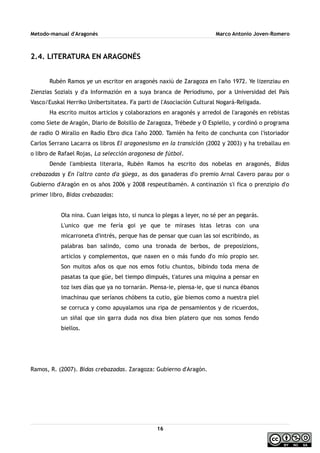 Metodo-manual d'Aragonés Marco Antonio Joven-Romero
2.4. LITERATURA EN ARAGONÉS
Rubén Ramos ye un escritor en aragonés naxiú de Zaragoza en l'año 1972. Ye lizenziau en
Zienzias Sozials y d'a Informazión en a suya branca de Periodismo, por a Universidad del País
Vasco/Euskal Herriko Unibertsitatea. Fa parti de l'Asociación Cultural Nogará-Religada.
Ha escrito muitos articlos y colaborazions en aragonés y arredol de l'aragonés en rebistas
como Siete de Aragón, Diario de Bolsillo de Zaragoza, Trébede y O Espiello, y cordinó o programa
de radio O Mirallo en Radio Ebro dica l'año 2000. Tamién ha feito de conchunta con l'istoriador
Carlos Serrano Lacarra os libros El aragonesismo en la transición (2002 y 2003) y ha treballau en
o libro de Rafael Rojas, La selección aragonesa de fútbol.
Dende l'ambiesta literaria, Rubén Ramos ha escrito dos nobelas en aragonés, Bidas
crebazadas y En l'altro canto d'a güega, as dos ganaderas d'o premio Arnal Cavero parau por o
Gubierno d'Aragón en os años 2006 y 2008 respeutibamén. A continazión s'i fica o prenzipio d'o
primer libro, Bidas crebazadas:
Ola nina. Cuan leigas isto, si nunca lo plegas a leyer, no sé per an pegarás.
L'unico que me fería goi ye que te mirases istas letras con una
micarroneta d'intrés, perque has de pensar que cuan las soi escribindo, as
palabras ban salindo, como una tronada de berbos, de preposizions,
articlos y complementos, que naxen en o más fundo d'o mío propio ser.
Son muitos años os que nos emos fotiu chuntos, bibindo toda mena de
pasatas ta que güe, bel tiempo dimpués, t'atures una miquina a pensar en
toz ixes días que ya no tornarán. Piensa-ie, piensa-ie, que si nunca ébanos
imachinau que seríanos chóbens ta cutio, güe biemos como a nuestra piel
se corruca y como apuyalamos una ripa de pensamientos y de ricuerdos,
un siñal que sin garra duda nos dixa bien platero que nos somos fendo
biellos.
Ramos, R. (2007). Bidas crebazadas. Zaragoza: Gubierno d'Aragón.
16
 
