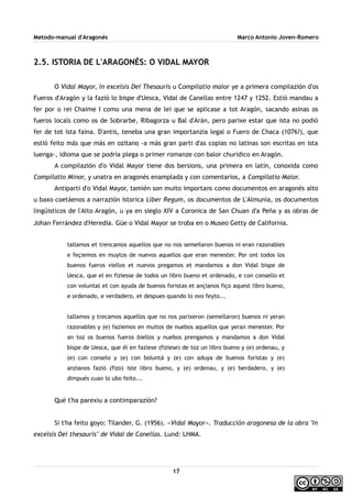 Metodo-manual d'Aragonés Marco Antonio Joven-Romero
2.5. ISTORIA DE L'ARAGONÉS: O VIDAL MAYOR
O Vidal Mayor, In excelsis Dei Thesauris u Compilatio maior ye a primera compilazión d'os
Fueros d'Aragón y la fazió lo bispe d'Uesca, Vidal de Canellas entre 1247 y 1252. Estió mandau a
fer por o rei Chaime I como una mena de lei que se aplicase a tot Aragón, sacando asinas os
fueros locals como os de Sobrarbe, Ribagorza u Bal d'Arán, pero parixe estar que ista no podió
fer de tot ista faina. D'antis, teneba una gran importanzia legal o Fuero de Chaca (1076?), que
estió feito más que más en ozitano -a más gran parti d'as copias no latinas son escritas en ista
luenga-, idioma que se podría plega o primer romanze con balor churidico en Aragón.
A compilazión d'o Vidal Mayor tiene dos bersions, una primera en latín, conoxida como
Compilatio Minor, y unatra en aragonés enamplada y con comentarios, a Compilatio Maior.
Antiparti d'o Vidal Mayor, tamién son muito importans como documentos en aragonés alto
u baxo coetáenos a narrazión istorica Liber Regum, os documentos de L'Almunia, os documentos
lingüisticos de l'Alto Aragón, u ya en sieglo XIV a Coronica de San Chuan d'a Peña y as obras de
Johan Ferrández d'Heredia. Güe o Vidal Mayor se troba en o Museo Getty de California.
tallamos et trencamos aquellos que no nos semeilaron buenos ni eran razonables
e feçiemos en muytos de nuevos aquellos que eran menester. Por ont todos los
buenos fueros viellos et nuevos pregamos et mandamos a don Vidal bispe de
Uesca, que el en fiziesse de todos un libro bueno et ordenado, e con consello et
con voluntat et con ayuda de buenos foristas et ançianos fiço aquest libro bueno,
e ordenado, e verdadero, et despues quando lo ovo feyto...
tallamos y trecamos aquellos que no nos parixeron (semellaron) buenos ni yeran
razonables y (e) faziemos en muitos de nuebos aquellos que yeran menester. Por
an toz os buenos fueros biellos y nuebos prengamos y mandamos a don Vidal
bispe de Uesca, que él en faziese (fiziese) de toz un libro bueno y (e) ordenau, y
(e) con conselo y (e) con boluntá y (e) con aduya de buenos foristas y (e)
anzianos fazió (fizo) iste libro bueno, y (e) ordenau, y (e) berdadero, y (e)
dimpués cuan lo ubo feito...
Qué t'ha parexiu a contimparazión?
Si t'ha feito goyo: Tilander, G. (1956). «Vidal Mayor». Traducción aragonesa de la obra "In
excelsis Dei thesauris" de Vidal de Canellas. Lund: LHMA.
17
 