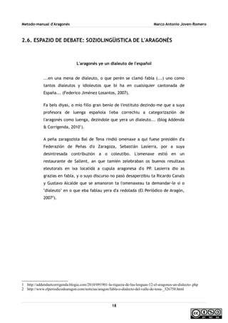 Metodo-manual d'Aragonés Marco Antonio Joven-Romero
2.6. ESPAZIO DE DEBATE: SOZIOLINGÜISTICA DE L'ARAGONÉS
L'aragonés ye un dialeuto de l'español
...en una mena de dialeuto, o que perén se clamó fabla (...) uno como
tantos dialeutos y idioleutos que bi ha en cualsiquier cantonada de
España... (Federico Jiménez Losantos, 2007).
Fa bels diyas, o mío fillo gran benío de l'instituto dezindo-me que a suya
profesora de luenga española l'eba correchiu a categorizazión de
l'aragonés como luenga, dezindole que yera un dialeuto... (blog Addenda
& Corrigenda, 20101
).
A peña zaragozista Bal de Tena rindió omenaxe a qui fuese presidén d'a
Federazión de Peñas d'o Zaragoza, Sebastián Lasierra, por a suya
desintresada contribuzión a o coleutibo. L'omenaxe estió en un
restaurante de Sallent, an que tamién zelebraban os buenos resultaus
eleutorals en ixa localidá a cupula aragonesa d'o PP. Lasierra dio as
grazias en fabla, y o suyo discurso no pasó desaperzibiu ta Ricardo Canals
y Gustavo Alcalde que se amanoron ta l'omenaxeau ta demandar-le si o
''dialeuto'' en o que eba fablau yera d'a redolada (El Periódico de Aragón,
20072
).
1 http://addendaetcorrigenda.blogia.com/2010/091901-la-riqueza-de-las-lenguas-12-el-aragones-un-dialecto-.php
2 http://www.elperiodicodearagon.com/noticias/aragon/fabla-o-dialecto-del-valle-de-tena-_326758.html
18
 