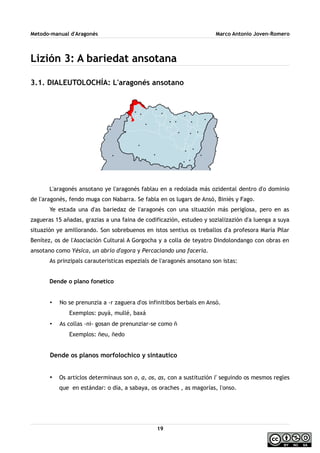 Metodo-manual d'Aragonés Marco Antonio Joven-Romero
Lizión 3: A bariedat ansotana
3.1. DIALEUTOLOCHÍA: L'aragonés ansotano
L'aragonés ansotano ye l'aragonés fablau en a redolada más ozidental dentro d'o dominio
de l'aragonés, fendo muga con Nabarra. Se fabla en os lugars de Ansó, Biniés y Fago.
Ye estada una d'as bariedaz de l'aragonés con una situazión más periglosa, pero en as
zagueras 15 añadas, grazias a una faina de codificazión, estudeo y sozializazión d'a luenga a suya
situazión ye amillorando. Son sobrebuenos en istos sentius os treballos d'a profesora María Pilar
Benítez, os de l'Asociación Cultural A Gorgocha y a colla de teyatro Dindolondango con obras en
ansotano como Yésica, un abrío d'agora y Percaciando una facería.
As prinzipals carauteristicas espezials de l'aragonés ansotano son istas:
Dende o plano fonetico
• No se prenunzia a -r zaguera d'os infinitibos berbals en Ansó.
Exemplos: puyá, mullé, baxá
• As collas -ni- gosan de prenunziar-se como ñ
Exemplos: ñeu, ñedo
Dende os planos morfolochico y sintautico
• Os articlos determinaus son o, a, os, as, con a sustituzión l' seguindo os mesmos regles
que en estándar: o día, a sabaya, os oraches , as magorías, l'onso.
19
 