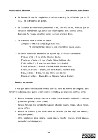 Metodo-manual d'Aragonés Marco Antonio Joven-Romero
• As formas cliticas de complemento indireuto son li y lis: li li diziei que no bi
ise...; no lis trobemos en o mon.
• Se fan serbir as construzions pronominals a mí, con mí y de mí, mientras que en
l'aragonés estándar son a yo, con yo y de yo (en español, a mí, conmigo y mío).
Exemplos: Me l'ha dau a mí; Ellos bienen con mí; A orrera ye de mí.
• Se esferenzia entre os berbos ser y estar.
Exemplos: Él está en o campo; Él ye muito listo.
Yo estaré pillando o abión; Él seré o mainate en cuatro añadas.
• As formas impersonals d'esistenzia (en español hay) se fan con o berbo estar:
Bi'stá, en bi'stá -> Bi ha, bi'n ha (Hay, hay de ello)
Bi'staba, en bi'staba -> Bi eba, bi'n eba (Había, había de ello)
Bi'stió, en bi'stió -> Bi abió, bi'n abió (Hubo, Hubo de ello)
Bi'stará, en bi'stará -> Bi abrá, bi'n abrá (Habrá, habrá de ello)
Bi'staría, en bi'staría -> Bi abría, bi'n abría (Habría, habría de ello)
Bi sía, en bi sía -> Bi aiga, bi'n aiga (Haya, haya de ello)
Bi'stara, en bi'stara -> Bi ese, bi'n ese (Hubiera, hubiera de ello).
Dende o bocabulario
A más gran parti d'o bocabulario coinzide con o d'a resta d'o dominio de l'aragonés, pero
tamién bi ha bellas parolas que no se dan en atras redoladas y que se pueden clasificar asinas:
• Parolas ozidentals (compartidas con o cheso y atras bariedaz ozidenatls): cubilá(r)
(cobertizo, guarida), canaril (llares).
• Parolas d'o basco (ista bariedat fa muga con o basco): magoría (fraga), sabaya (falsa),
orrera (niñera)
• Parolas de l'ozitano (como cuasi todas as bariedaz que fan muga con Franzia):
cauquerré (diners).
• Atros localismos: alora (allora), causo (caso), releche (muesa), cruxiá (buscar,
demandar), ruchán (guarán).
21
 