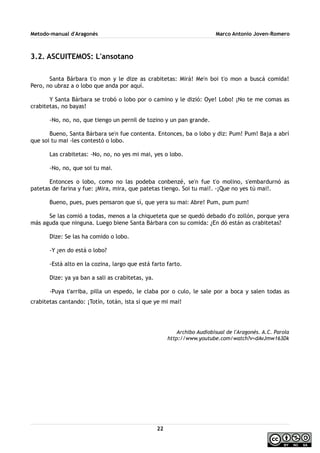 Metodo-manual d'Aragonés Marco Antonio Joven-Romero
3.2. ASCUITEMOS: L'ansotano
Santa Bárbara t'o mon y le dize as crabitetas: Mirá! Me'n boi t'o mon a buscá comida!
Pero, no ubraz a o lobo que anda por aquí.
Y Santa Bárbara se trobó o lobo por o camino y le dizió: Oye! Lobo! ¡No te me comas as
crabitetas, no bayas!
-No, no, no, que tiengo un pernil de tozino y un pan grande.
Bueno, Santa Bárbara se'n fue contenta. Entonces, ba o lobo y diz: Pum! Pum! Baja a abrí
que soi tu mai -les contestó o lobo.
Las crabitetas: -No, no, no yes mi mai, yes o lobo.
-No, no, que soi tu mai.
Entonces o lobo, como no las podeba conbenzé, se'n fue t'o molino, s'embardurnó as
patetas de farina y fue: ¡Mira, mira, que patetas tiengo. Soi tu mai!. -¡Que no yes tú mai!.
Bueno, pues, pues pensaron que sí, que yera su mai: Abre! Pum, pum pum!
Se las comió a todas, menos a la chiqueteta que se quedó debado d'o zollón, porque yera
más aguda que ninguna. Luego biene Santa Bárbara con su comida: ¿En dó están as crabitetas?
Dize: Se las ha comido o lobo.
-Y ¿en do está o lobo?
-Está alto en la cozina, largo que está farto farto.
Dize: ya ya ban a sali as crabitetas, ya.
-Puya t'arriba, pilla un espedo, le claba por o culo, le sale por a boca y salen todas as
crabitetas cantando: ¡Totín, totán, ista sí que ye mi mai!
Archibo Audiobisual de l'Aragonés. A.C. Parola
http://www.youtube.com/watch?v=dAvJmw163Dk
22
 