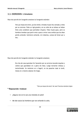 Metodo-manual d'Aragonés Marco Antonio Joven-Romero
3.3. EXERZIZIOS: L'Ansotano
Pasa iste parrafo de l'aragonés ansotano ta l'aragonés estándar:
Yera pa meyos de enero, pa San Antón, bi'staba muyta ñeu osinada y chelo
por as carreras. Feba un rigó grande y en os rafes de os tellaus se heban
feito unos candelons que parixeban chupons. Feba muyta guza, pero os
hombres teneban que partir enta o paco a mirar unas ovellas que les eban
perdiu anitarde. Golvioron anitarde, sin trobarlas, cansos de foniar por a
ñeu.
Pasa iste parrafo de l'aragonés estándar ta l'aragonés ansotano:
Os críos de casa quereban fer Sanantón por as carreras tocando esquilas y
cañons que guardaban en a glera d'a falsa. Luego tornarían chelaus y
tartaritiando. Se metioron en o fogaril, en do pasarían toda la tardi,
mesos en o mesmo cabanar d'o fuego.
'''Yera pa meyos de enero'' de Juan Francisco Aznárez López
* Repasando: traduze
• ¿Alguna vez se te cae una moneda al suelo?
• Me dan ascos los hombres que van echando la caña.
23
 