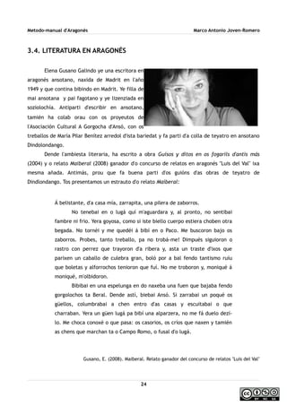 Metodo-manual d'Aragonés Marco Antonio Joven-Romero
3.4. LITERATURA EN ARAGONÉS
Elena Gusano Galindo ye una escritora en
aragonés ansotano, naxida de Madrit en l'año
1949 y que contina bibindo en Madrit. Ye filla de
mai ansotana y pai fagotano y ye lizenziada en
soziolochía. Antiparti d'escribir en ansotano,
tamién ha colab orau con os proyeutos de
l'Asociación Cultural A Gorgocha d'Ansó, con os
treballos de María Pilar Benítez arredol d'ista bariedat y fa parti d'a colla de teyatro en ansotano
Dindolondango.
Dende l'ambiesta literaria, ha escrito a obra Guisos y ditos en os fogarils d'antis más
(2004) y o relato Maiberal (2008) ganador d'o concurso de relatos en aragonés ''Luis del Val'' ixa
mesma añada. Antimás, prou que fa buena parti d'os guións d'as obras de teyatro de
Dindlondango. Tos presentamos un estrauto d'o relato Maiberal:
Á belistante, d'a casa mía, zarrapita, una pilera de zaborros.
No tenebai en o lugá quí m'aguardara y, al pronto, no sentibai
fambre ni frio. Yera goyosa, como si iste biello cuerpo estiera choben otra
begada. No tornéi y me quedéi á bibí en o Paco. Me buscoron bajo os
zaborros. Probes, tanto treballo, pa no trobá-me! Dimpués siguioron o
rastro con perrez que trayoron d'a ribera y, asta un traste d'ixos que
parixen un caballo de culebra gran, boló por a bal fendo tantismo ruíu
que boletas y alforrochos tenioron que fuí. No me troboron y, moniqué á
moniqué, m'olbidoron.
Bibibai en una espelunga en do naxeba una fuen que bajaba fendo
gorgolochos ta Beral. Dende astí, biebai Ansó. Si zarrabai un poqué os
güellos, columbrabai a chen entro d'as casas y escuitabai o que
charraban. Yera un güen lugá pa bibí una alparzera, no me fá duelo dezí-
lo. Me choca conoxé o que pasa: os casorios, os críos que naxen y tamién
as chens que marchan ta o Campo Romo, o fusal d'o lugá.
Gusano, E. (2008). Maiberal. Relato ganador del concurso de relatos ''Luis del Val''
24
 