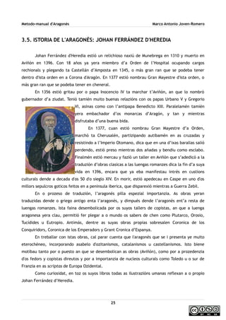 Metodo-manual d'Aragonés Marco Antonio Joven-Romero
3.5. ISTORIA DE L'ARAGONÉS: JOHAN FERRÁNDEZ D'HEREDIA
Johan Ferrández d'Heredia estió un relichioso naxiú de Munebrega en 1310 y muerto en
Aviñón en 1396. Con 18 años ya yera miembro d’a Orden de l’Hospital ocupando cargos
rechionals y plegando ta Castellán d’Amposta en 1345, o más gran ran que se podeba tener
dentro d'ista orden en a Corona d'Aragón. En 1377 estió nombrau Gran Mayestre d'ista orden, o
más gran ran que se podeba tener en cheneral.
En 1356 estió gritau por o papa Inocencio IV ta marchar t’Aviñón, an que lo nombró
gubernador d’a ziudat. Tenió tamién muito buenas relazións con os papas Urbano V y Gregorio
VI, asinas como con l’antipapa Benedicto XIII. Paralelamén tamién
yera embachador d’os monarcas d’Aragón, y tan y mientras
disfrutaba d’una buena bida.
En 1377, cuan estió nombrau Gran Mayestre d’a Orden,
marchó ta Cherusalén, partizipando autibamén en as cruzadas y
resistindo a l’Imperio Otomano, dica que en una d’ixas barallas salió
perdendo, estió preso mientras dos añadas y bendiu como esclabo.
Finalmén estió mercau y fazió un taller en Aviñón que s’adedicó a la
traduzión d’obras clasicas a las luengas romanzes dica la fin d’a suya
vida en 1396, encara que ya eba manifestau intrés en custions
culturals dende a decada d'os 50 d'o sieglo XIV. En morir, estió apedecau en Caspe en uno d'os
millors sepulcros goticos feitos en a peninsula iberica, que disparexió mientras a Guerra Zebil.
En o prozeso de traduzión, l’aragonés pilla espezial importanzia. As obras yeran
traduzidas dende o griego antigo enta l’aragonés, y dimpués dende l’aragonés ent’a resta de
luengas romanzes. Ista faina desembolicada por os suyos tallers de copistas, an que a luenga
aragonesa yera clau, permitió fer plegar a o mundo os sabers de chen como Plutarco, Orosio,
Tucídides u Eutropio. Antimás, dentre as suyas obras propias sobresalen Coronica de los
Conquiridors, Coronica de los Emperadors y Grant Cronica d’Espanya.
En treballar con istas obras, cal parar cuenta que l'aragonés que se i presenta ye muito
eterochéneo, incorporando asabelo d'ozitanismos, catalanismos u castellanismos. Isto biene
motibau tanto por o puesto an que se desembolican as obras (Aviñón), como por a prozedenzia
d'os fedors y copistas direutos y por a importanzia de nucleos culturals como Toledo u o sur de
Franzia en as scriptas de Europa Ozidental.
Como curiosidat, en toz os suyos libros todas as ilustrazións umanas reflexan a o propio
Johan Ferrández d’Heredia.
25
 