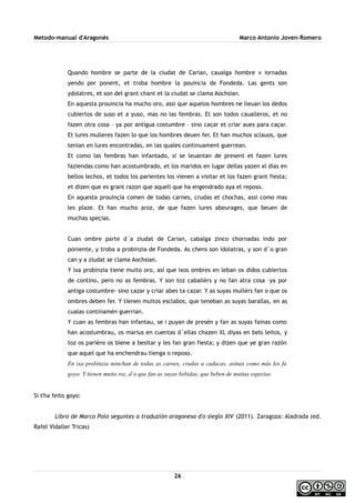 Metodo-manual d'Aragonés Marco Antonio Joven-Romero
Quando hombre se parte de la ciudat de Carian, caualga hombre v iornadas
yendo por ponent, et troba hombre la pouincia de Fondeda. Las gents son
ydolatres, et son del grant chant et la ciudat se clama Aochsian.
En aquesta prouincia ha mucho oro, assi que aquelos hombres ne lieuan los dedos
cubiertos de suso et a yuso, mas no las fembras. Et son todos caualleros, et no
fazen otra cosa – ya por antigua costumbre – sino caçar et criar aues para caçar.
Et lures mulleres fazen lo que los hombres deuen fer. Et han muchos sclauos, que
tenian en lures encontradas, en las quales continuament guerrean.
Et como las fembras han infantado, si se leuantan de present et fazen lures
faziendas como han acostumbrado, et los maridos en lugar dellas yazen xl dias en
bellos lechos, et todos los parientes los vienen a visitar et los fazen grant fiesta;
et dizen que es grant razon que aquell que ha engendrado aya el reposo.
En aquesta prouinçia comen de todas carnes, crudas et chochas, assi como mas
les plaze. Et han mucho aroz, de que fazen lures abeurages, que beuen de
muchas speçias.
Cuan ombre parte d´a ziudat de Carian, cabalga zinco chornadas indo por
poniente, y troba a probinzia de Fondeda. As chens son idolatras, y son d´o gran
can y a ziudat se clama Aochsian.
Y ixa probinzia tiene muito oro, así que ixos ombres en leban os didos cubiertos
de contino, pero no as fembras. Y son toz caballérs y no fan atra cosa –ya por
antiga costumbre- sino cazar y criar abes ta cazar. Y as suyas mullérs fan o que os
ombres deben fer. Y tienen muitos esclabos, que teneban as suyas barallas, en as
cualas continamén guerrian.
Y cuan as fembras han infantau, se i puyan de presén y fan as suyas fainas como
han acostumbrau, os marius en cuentas d´ellas chazen XL diyas en bels leitos, y
toz os pariéns os biene a besitar y les fan gran fiesta; y dizen que ye gran razón
que aquel que ha enchendrau tienga o reposo.
En ixa probinzia minchan de todas as carnes, crudas u caducas, asinas como más les fa
goyo. Y tienen muito roz, d´o que fan as suyas bebidas, que beben de muitas espezias.
Si t'ha feito goyo:
Libro de Marco Polo seguntes a traduzión aragonesa d'o sieglo XIV (2011). Zaragoza: Aladrada (ed.
Rafel Vidaller Tricas)
26
 