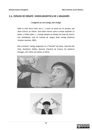 Metodo-manual d'Aragonés Marco Antonio Joven-Romero
3.6. ESPAZIO DE DEBATE: SOZIOLINGÜISTICA DE L'ARAGONÉS
L'aragonés ye una luenga, pero bulgar
fabla la chen d'una traza rara (...) como no somos ius t'a escuela, pos
dizen charrar, ye charlar. Istos dizen charrar como si estase reyalmén un
berbo, y d'istas todas (...) luenga siempre ye estada una traza de charrar
d'os analfabetos, que en cuentas de lengua dizen luenga (Federico
Jiménez Losantos, 2007).
Ban a amostrar ''luenga aragonesa'' en a ''Facultat” de Uesca. Cada día más
fatos (Humberto Vadillo, Direutor Cheneral de Cultura d'o Gubierno
d'Aragón, 2011-2015; bía twitter en 2010).
27
 