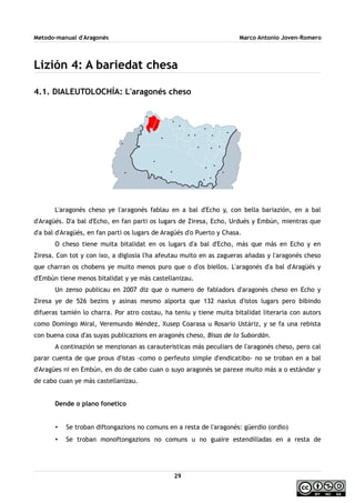 Metodo-manual d'Aragonés Marco Antonio Joven-Romero
Lizión 4: A bariedat chesa
4.1. DIALEUTOLOCHÍA: L'aragonés cheso
L'aragonés cheso ye l'aragonés fablau en a bal d'Echo y, con bella bariazión, en a bal
d'Aragüés. D'a bal d'Echo, en fan parti os lugars de Ziresa, Echo, Urdués y Embún, mientras que
d'a bal d'Aragüés, en fan parti os lugars de Aragüés d'o Puerto y Chasa.
O cheso tiene muita bitalidat en os lugars d'a bal d'Echo, más que más en Echo y en
Ziresa. Con tot y con ixo, a diglosia l'ha afeutau muito en as zagueras añadas y l'aragonés cheso
que charran os chobens ye muito menos puro que o d'os biellos. L'aragonés d'a bal d'Aragüés y
d'Embún tiene menos bitalidat y ye más castellanizau.
Un zenso publicau en 2007 diz que o numero de fabladors d'aragonés cheso en Echo y
Ziresa ye de 526 bezins y asinas mesmo alporta que 132 naxius d'istos lugars pero bibindo
difueras tamién lo charra. Por atro costau, ha teniu y tiene muita bitalidat literaria con autors
como Domingo Miral, Veremundo Méndez, Xusep Coarasa u Rosario Ustáriz, y se fa una rebista
con buena cosa d'as suyas publicazions en aragonés cheso, Bisas de lo Subordán.
A continazión se menzionan as carauteristicas más peculiars de l'aragonés cheso, pero cal
parar cuenta de que prous d'istas -como o perfeuto simple d'endicatibo- no se troban en a bal
d'Aragües ni en Embún, en do de cabo cuan o suyo aragonés se parexe muito más a o estándar y
de cabo cuan ye más castellanizau.
Dende o plano fonetico
• Se troban diftongazions no comuns en a resta de l'aragonés: güerdio (ordio)
• Se troban monoftongazions no comuns u no guaire estendilladas en a resta de
29
 
