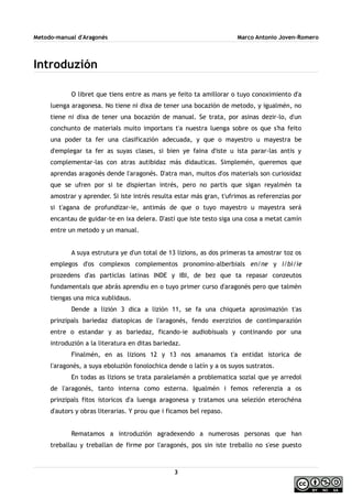 Metodo-manual d'Aragonés Marco Antonio Joven-Romero
Introduzión
O libret que tiens entre as mans ye feito ta amillorar o tuyo conoximiento d'a
luenga aragonesa. No tiene ni dixa de tener una bocazión de metodo, y igualmén, no
tiene ni dixa de tener una bocazión de manual. Se trata, por asinas dezir-lo, d'un
conchunto de materials muito importans t'a nuestra luenga sobre os que s'ha feito
una poder ta fer una clasificazión adecuada, y que o mayestro u mayestra be
d'emplegar ta fer as suyas clases, si bien ye faina d'iste u ista parar-las antis y
complementar-las con atras autibidaz más didauticas. Simplemén, queremos que
aprendas aragonés dende l'aragonés. D'atra man, muitos d'os materials son curiosidaz
que se ufren por si te dispiertan intrés, pero no partis que sigan reyalmén ta
amostrar y aprender. Si iste intrés resulta estar más gran, t'ufrimos as referenzias por
si t'agana de profundizar-ie, antimás de que o tuyo mayestro u mayestra será
encantau de guidar-te en ixa delera. D'astí que iste testo siga una cosa a metat camín
entre un metodo y un manual.
A suya estrutura ye d'un total de 13 lizions, as dos primeras ta amostrar toz os
emplegos d'os complexos complementos pronomino-alberbials en/ne y i/bi/ie
prozedens d'as particlas latinas INDE y IBI, de bez que ta repasar conzeutos
fundamentals que abrás aprendiu en o tuyo primer curso d'aragonés pero que talmén
tiengas una mica xublidaus.
Dende a lizión 3 dica a lizión 11, se fa una chiqueta aprosimazión t'as
prinzipals bariedaz diatopicas de l'aragonés, fendo exerzizios de contimparazión
entre o estandar y as bariedaz, ficando-ie audiobisuals y continando por una
introduzión a la literatura en ditas bariedaz.
Finalmén, en as lizions 12 y 13 nos amanamos t'a entidat istorica de
l'aragonés, a suya eboluzión fonolochica dende o latín y a os suyos sustratos.
En todas as lizions se trata paralelamén a problematica sozial que ye arredol
de l'aragonés, tanto interna como esterna. Igualmén i femos referenzia a os
prinzipals fitos istoricos d'a luenga aragonesa y tratamos una selezión eterochéna
d'autors y obras literarias. Y prou que i ficamos bel repaso.
Rematamos a introduzión agradexendo a numerosas personas que han
treballau y treballan de firme por l'aragonés, pos sin iste treballo no s'ese puesto
3
 
