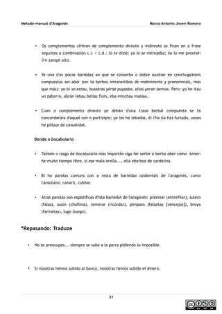 Metodo-manual d'Aragonés Marco Antonio Joven-Romero
• Os complementos cliticos de complemento direuto y indireuto se fican en a frase
seguntes a combinazión c.i. + c.d.: lo te dizié; ya lo se merezeba; no lo me prexiné:
li'n zampé alto.
• Ye una d'as pocas bariedaz an que se conserba o doble auxiliar en conchugazions
compuestas ser-aber (ser ta berbos intransitibos de mobimiento y pronominals, más
que más): yo bi so estau, busatras yéraz puyadas, ellos yeran benius. Pero: yo he itau
un zaborro, abrán lebau bellas flors, eba minchau masiau.
• Cuan o complemento direuto ye debán d'una traza berbal compuesta se fa
concordanzia d'aquel con o partizipio: yo las he lebadas, él l'ha (la ha) furtada, usons
he pillaus de casualidat.
Dende o bocabulario
• Talmén o rasgo de bocabulario más importán siga fer serbir o berbo aber como tener:
he muito tiempo libre, si ese mala orella..., ella eba boz de cardelina.
• Bi ha parolas comuns con a resta de bariedaz ozidentals de l'aragonés, como
l'ansotano: canaril, cubilar.
• Atras parolas son espezificas d'ista bariedat de l'aragonés: prexinar (entrefilar), sulero
(falsa), ausín (chuflina), remerar (ricordar), pimpans (falzetas [vencejos]), broya
(farinetas), lugo (luego).
*Repasando: Traduze
• No te preocupes... siempre se sube a la parra pidiendo lo imposible.
• Si nosotras hemos subido al banco, nosotras hemos subido el dinero.
31
 