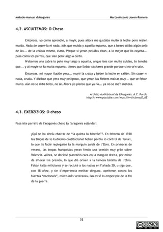Metodo-manual d'Aragonés Marco Antonio Joven-Romero
4.2. ASCUITEMOS: O Cheso
Entonces, yo como aprendié, a muyir, pues allora me gustaba muito la leche pero rezién
muída. Nada de cozer-la ni nada. Más que muída y aquella espuma, que a bezes saliba algún pelo
de las... de la crabas mismo, claro. Perque si yeran peludas eban, a lo mejor que lis cayeba...
pasa como los perros, que sian pelo largo o corto.
N'ebamos una cabra lo pelo muy largo y aquella, anque ises con muito cuidau, te teneba
que... y al muyir-se fa muita espuma, tienes que llebar cacharro grande porque si no se'n sale.
Entonces, mi mayor ilusión yera... muyir la craba y beber la leche en calién. Sin cozer ni
nada, cruda. Y diziban que yera muy peligroso, que yeran las fiebres maltas muy... que se feban
muito. Aún no se m'ha feito, no sé. Ahora yo pienso que ya no... ya no se me'n meterá.
Archibo Audiobisual de l'Aragonés. A.C. Parola
http://www.youtube.com/watch?v=chcbmszD_6E
4.3. EXERZIZIOS: O cheso
Pasa iste parrafo de l'aragonés cheso ta l'aragonés estándar:
¿Quí no ha sintíu charrar de “la quinta lo biberón”?. En febrero de 1938
las tropas de lo Gubierno costitucional heban perdíu lo control de Teruel,
lo que lis facié replegarse ta la marguin zurda de l’Ebro. En primeras de
verano, las tropas franquistas yeran fendo una presión muy grán sobre
Valencia. Allora, se decidié plantarlis cara en la marguin dreita, por mirar
de afloxar ixa presión, lo que dié orixen a la famosa batalla de l’Ebro.
Feban falta milicianos y se recluté a los nacíus en l’añada 20, u siga que,
con 18 añez, y sin d’esperencia melitar dinguna, apeiteron contra las
fuerzas “nacionals”, muito más veteranas. Ixo estié lo empecipie de la fin
de la guerra.
32
 