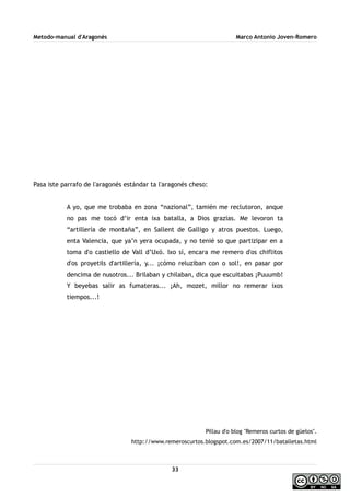 Metodo-manual d'Aragonés Marco Antonio Joven-Romero
Pasa iste parrafo de l'aragonés estándar ta l'aragonés cheso:
A yo, que me trobaba en zona “nazional”, tamién me reclutoron, anque
no pas me tocó d’ir enta ixa batalla, a Dios grazias. Me levoron ta
“artillería de montaña”, en Sallent de Galligo y atros puestos. Luego,
enta Valencia, que ya’n yera ocupada, y no tenié so que partizipar en a
toma d'o castiello de Vall d’Uxó. Ixo sí, encara me remero d'os chiflitos
d'os proyetils d'artillería, y... ¡cómo reluziban con o sol!, en pasar por
dencima de nusotros... Brilaban y chilaban, dica que escuitabas ¡Puuumb!
Y beyebas salir as fumateras... ¡Ah, mozet, millor no remerar ixos
tiempos...!
Pillau d'o blog ''Remeros curtos de güelos''.
http://www.remeroscurtos.blogspot.com.es/2007/11/batalletas.html
33
 