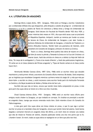 Metodo-manual d'Aragonés Marco Antonio Joven-Romero
4.4. LITERATURA EN ARAGONÉS
Domingo Miral y López (Echo, 1872 – Zaragoza, 1942) estió un filologo y escritor. Catedratico
por a Unibersidat d'Oñate dica que disaparixió, pilló dimpués a catedra de griego en a Unibersidat de
Salamanca y a la fin a catedra de Teoría d'a Literatura y Bellas Artes y Griego d'a Unibersidat de
Zaragoza. Estió decano d'a Facultad de Filosofía dende 1923 dica 1929, y
reutor mientras bels meses en 1931, dica que estió sacau cuan se proclamó
a II Republica Española. Antiparti, tamién ye remerau por fundar os cursos
de berano de Chaca d'a Unibersidat de Zaragoza y por aber fundau o
Instituto d'Idiomas d'a Unibersidat de Zaragoza, o Colechio de Tradutors y o
Zentro d'Estudios Clasicos. Tamién fazió una gramatica de l'alemán, estió
conzellero d'o Conzello de Zaragoza y direutor d'o diario La Crónica.
Tocán a o cheso, Domingo Miral publicó dos obras de teyatro en cheso,
Qui bien fa nunca lo pierde y Tomando la fresca en la Cruz de Cristiano o A
casarse tocan, fazió dos articlos en cheso en a rebista La Hoja del Valle de
Echo, ''En meyo de lo xerbigadero'' y ''Carta à los mozéz d'Hecho'', y fazió dos publicazions lingüisticas,
''El verbo ser en el cheso (dialecto del Pirineo aragonés)'' y ''Tipos de flexión verbal en el cheso (verbo
hacer=fer)''.
Veremundo Méndez Coarasa (Echo, 1897- Echo, 1968) estió un escritor cheso que estudeó
machisterio y estió primer ofizial y secretario d'o Conzello d'Echo mientras 38 añadas. Estió empentau
por os lingüistas que estudiaban l'aragonés mientras a primera metat d'o sieglo XX -y más que más por
Alwin Kuhn- a escribir en cheso, y estió reconoxiu como escritor fendo parti d'a Instituzión Fernando
Lo Catolico y d'a Reyal Academia de Nobles y Polidas Artes de San Luis.
Escribió más que más en berso, encara que tamién tiene bella composizión en prosa. A más
gran parti d'as suyas obras se tienen en o libro Los míos ricuerdos.
Chusé Coarasa Atienza (Echo, 1918 – Zaragoza, 1989) estió un escritor naxiu d'Echo pero
emigrau muito choben ta Zaragoza, an que treballó en correyos. En chubilar-se prenzipió a escribir
en aragonés cheso, luenga que encara remeraba muito bien. Estió miembro d'unor d'o Consello d'a
Fabla Aragonesa.
A más gran parti d'as suyas obras son breus relatos en prosa, o que fa que siga o primer
escritor en prosa en a bariedat chesa de l'aragonés, encara que tamién tiene bel poema. Ganó barias
begadas o zertamen literario en aragonés cheso Val d'Echo, y en morir dixó sin rematar una nobela
que eba de titolar-se Tresena de valiens, dixando publicada nomás una d'as tres partis que la fa:
L'hombre l'onset. En morir, todas as suyas obras se replegoron en un libro que pilla iste títol.
34
 