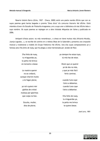 Metodo-manual d'Aragonés Marco Antonio Joven-Romero
Rosario Ustáriz Borra (Echo, 1927 – Chaca, 2009) estió una poeta naxida d'Echo que con os
suyos poemas ganó barias begadas o premio ''Onso d'oro'' d'o concurso literario Val d'Echo. Estió
miembra d'unor d'o Estudio de Filolochía Aragonesa y en a suya unor a biblioteca d'a bal d'Echo leba o
suyo nombre. Os suyos poemas se replegan en a obra titolada Miquetas de l'alma y publicada en
2006.
Antiparti d'istos autors -os más renombraus-, o cheso en tiene muitos más (Victoria Nicolás,
Juanjo Lagraba...), se escribe de contino en a rebista Bisas de lo Subordán y presenta una creyazión
mosical y tradizional a trabiés d'o Grupo Folklorico Val d'Echo. Una d'as suyas composozisions ye a
famosa jota S'ha feito de nuey, que ha plegau a estar bersionada por Jarabe de Palo:
S'ha feito de nuey,
tu m'aguardas ya,
lo peito me brinca
en tornarte a besar.
Lo nuestro querer
no se crebará,
aunque charren muito
y te fagan plorar,
yo no'n quiero vier
güellos de cristal
mullaus por glarimas
que culpa no han.
Escuita, muller,
dixa de plorar,
yo siempre he estao tuyo,
tú mía has de estar.
Dicen que un querer
ye de dos no más,
y que ye más fácil
ferlo caminar,
cuando l'uno caye
l'otro a debantar,
cuando l'uno caye
l'otro a debantar.
S'ha feito de nuey,
tu m'aguardas ya,
lo peito me brinca
te quiero besar.
José Lera, 1981
35
 