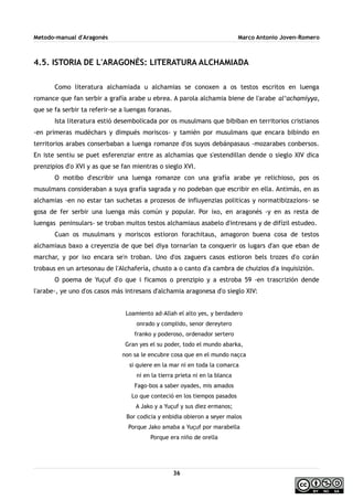 Metodo-manual d'Aragonés Marco Antonio Joven-Romero
4.5. ISTORIA DE L'ARAGONÉS: LITERATURA ALCHAMIADA
Como literatura alchamiada u alchamias se conoxen a os testos escritos en luenga
romance que fan serbir a grafía arabe u ebrea. A parola alchamia biene de l'arabe al‘achamíyya,
que se fa serbir ta referir-se a luengas foranas.
Ista literatura estió desembolicada por os musulmans que bibiban en territorios cristianos
-en primeras mudéchars y dimpués moriscos- y tamién por musulmans que encara bibindo en
territorios arabes conserbaban a luenga romanze d'os suyos debánpasaus -mozarabes conbersos.
En iste sentiu se puet esferenziar entre as alchamias que s'estendillan dende o sieglo XIV dica
prenzipios d'o XVI y as que se fan mientras o sieglo XVI.
O motibo d'escribir una luenga romanze con una grafía arabe ye relichioso, pos os
musulmans consideraban a suya grafía sagrada y no podeban que escribir en ella. Antimás, en as
alchamias -en no estar tan suchetas a prozesos de influyenzias politicas y normatibizazions- se
gosa de fer serbir una luenga más común y popular. Por ixo, en aragonés -y en as resta de
luengas peninsulars- se troban muitos testos alchamiaus asabelo d'intresans y de difízil estudeo.
Cuan os musulmans y moriscos estioron forachitaus, amagoron buena cosa de testos
alchamiaus baxo a creyenzia de que bel diya tornarían ta conquerir os lugars d'an que eban de
marchar, y por ixo encara se'n troban. Uno d'os zaguers casos estioron bels trozes d'o corán
trobaus en un artesonau de l'Alchafería, chusto a o canto d'a cambra de chuizios d'a inquisizión.
O poema de Yuçuf d'o que i ficamos o prenzipio y a estroba 59 -en trascrizión dende
l'arabe-, ye uno d'os casos más intresans d'alchamia aragonesa d'o sieglo XIV:
Loamiento ad-Allah el alto yes, y berdadero
onrado y complido, senor dereytero
franko y poderoso, ordenador sertero
Gran yes el su poder, todo el mundo abarka,
non sa le encubre cosa que en el mundo naçca
si quiere en la mar ni en toda la comarca
ni en la tierra prieta ni en la blanca
Fago-bos a saber oyades, mis amados
Lo que conteció en los tiempos pasados
A Jako y a Yuçuf y sus diez ermanos;
Bor codicia y enbidia obieron a seyer malos
Porque Jako amaba a Yuçuf por marabella
Porque era niño de orella
36
 