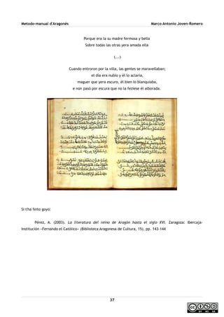 Metodo-manual d'Aragonés Marco Antonio Joven-Romero
Porque era la su madre fermosa y bella
Sobre todas las otras yera amada ella
(...)
Cuando entroron por la villa, las gentes se maravellaban;
el día era nublo y él lo aclaría,
maguer que yera escuro, él bien lo blanquiaba,
e non pasó por escura que no la feziese él alborada.
Si t'ha feito goyo:
Pérez, A. (2003). La literatura del reino de Aragón hasta el siglo XVI. Zaragoza: Ibercaja-
Institución «Fernando el Católico» (Biblioteca Aragonesa de Cultura, 15), pp. 143-144
37
 