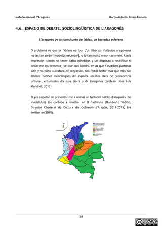 Metodo-manual d'Aragonés Marco Antonio Joven-Romero
4.6. ESPAZIO DE DEBATE: SOZIOLINGÜISTICA DE L'ARAGONÉS
L'aragonés ye un conchunto de fablas, de bariedaz esferens
O problema ye que os fablans natibos d'os dibersos dialeutos aragoneses
no las fan serbir [modelos estándar], u lo fan muito minoritariamén. A mía
impresión (siento no tener datos ochetibos y soi disposau a reutificar si
belún me los presenta) ye que ixas koinés, en as que s'escriben pachinas
web y no poca literatura de creyazión, son feitas serbir más que más por
fablans natibos monolingües d'o español -muitos d'els de prozedenzia
urbana-, entusiastas d'a suya tierra y de l'aragonés (profesor José Luis
Mendivil, 2013).
Si yes capable de presentar-me a nomás un fablador natibo d'aragonés (no
modalidaz) tos conbido a minchar en O Cachirulo (Humberto Vadillo,
Direutor Cheneral de Cultura d'o Gubierno d'Aragón, 2011-2015; bía
twitter en 2010).
38
 