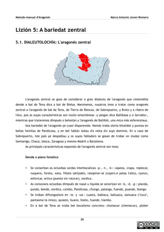 Metodo-manual d'Aragonés Marco Antonio Joven-Romero
Lizión 5: A bariedat zentral
5.1. DIALEUTOLOCHÍA: L'aragonés zentral
L'aragonés zentral se gosa de considerar o gran dialeuto de l'aragonés que s'estendilla
dende a bal de Tena dica a bal de Bielsa. Manimenos, nusatros imos a tratar como aragonés
zentral a l'aragonés de bal de Tena, de Tierra de Biescas, de Sobrepuerto, y Broto y a ribera de
l'Ara, pos as suyas carauteristicas son muito omochéneas -y plegan dica Ballibasa y o Sarrablo-,
mientras que trataremos dimpués o belsetán y l'aragonés de Ballibió, una mica más esferenziaus.
Ista bariedat de l'aragonés ye cuasi disparexida. Nomás troba zierta bitalidat y pureza en
bellas familias de Pandicosa, y en bel fablán isolau d'a resta d'o suyo dominio. En o caso de
Sobrepuerto, iste país ye despoblau y os suyos fabladors se gosan de trobar en ziudaz como
Samianigo, Chaca, Uesca, Zaragoza y mesmo Madrit u Barzelona.
As prinzipals carauteristicas espezials de l'aragonés zentral son istas:
Dende o plano fonetico
• Se conserban as oclusibas sordas interbocalicas -p-, -t-, -k-: capeza, crapa, replecar,
nuquera, forato, xata, fillato (ahijado), resopinar-se (cayers-e patas t'alto), caxico,
esforicar, artica (puesto sin roturar), xordica.
• As consonans oclusibas dimpués de nasal u liquida se sonorizan en -b, -d, -g-: planda,
punda, bende, xordica, cambo, Pandicosa, chungo, palanga, fuande, puande, blango.
• Se troban diftongazions en -ia- y -ua-: cuasta, babiaca, balluaca, zamuaca (''coco'',
pantasma ta ninos), quiasto, buano, biallo, fuande, tiambo.
• En a bal de Tena se troba bel bocalismo concreto: chomecar (chemecar), plober
39
 
