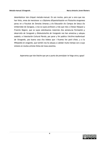 Metodo-manual d'Aragonés Marco Antonio Joven-Romero
desembolicar iste chiquet metodo-manual. En son muitos, pero por a onra que nos
han feito, emos de menzionar a o Diploma d'Espezializazión en Filolochía Aragonesa
parau en a Facultat de Zienzias Umanas y d'a Educazión d'o Campus de Uesca d'a
Unibersidat de Zaragoza, a toz os suyos profesors y más que más a Chesús Vázquez y
Francho Nagore, que os suyos sobrebuenos materials d'as asinaturas Formazión y
desarrollo de l'aragonés y Dialeutolochía de l'aragonés nos han amostrau y aduyau
asabelo; a l'Asociación Cultural Parola, por parar y fer publico l'Archivo Audiovisual
de l'Aragonés, pos buena cosa d'os bideos que i ficamos fan parti d'iste, y a la
Wikipedia en aragonés, que tamién nos ha aduyau a cabidar muito tiempo con a suya
sintesis en muitos articlos feitos de traza anonima.
Asperamos que iste biache que yes a punto de prenzipiar te faiga onra y goyo!
4
 