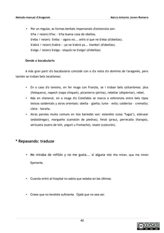 Metodo-manual d'Aragonés Marco Antonio Joven-Romero
• Por un regular, as formas berbals impersonals d'esistenzia son:
b'ha / ne(en) b'ha: - b'ha buena cosa de obellas.
b'eba / ne(en) b'eba: - agora no... antis sí que ne b'eba (d'obellas).
b'abrá / ne(en) b'abrá : -ya ne b'abrá ya... tiambo! (d'obellas).
b'aiga / ne(en) b'aiga: -sisquiá ne b'aiga! (d'obellas)
Dende o bocabulario
A más gran parti d'o bocabulario coinzide con o d'a resta d'o dominio de l'aragonés, pero
tamién se troban bels localismos:
• En o caso d'o tensino, en fer muga con Franzia, se i troban bels ozitanismos: jéus
(felequera), napech (napo chiquet), picanterra (pirina), rebellar (dispiertar), rebel.
• Más en cheneral, en a muga d'o Cotefablo se marca a esferenzia entre bels tipos
lesicos ozidentals y atros orientals: obella – güella; lurte – esliz; calderizo – cremallo;
cleta – baraña.
• Atras parolas muito comuns en ista bariedat son: eslambio (cosa ''fugaz''), esbrusar
(esboldregar), margueño (camatón de piedras), fenal (prau), perrecallo (harapo),
sericueta (suero de leit, yogurt u fromache), sisate (costurón).
* Repasando: traduze
• Me miraba de refilón y no me gusta... si alguna vez me miran, que me miren
fijamente.
• Cuando entró al hospital no sabía que estaba en las últimas.
• Crees que no tendréis suficiente. Ojalá que no sea así.
42
 