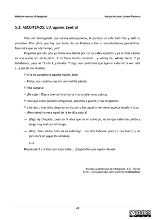 Metodo-manual d'Aragonés Marco Antonio Joven-Romero
5.2. ASCUITEMOS: L'Aragonés Zentral
Yera una Sanmigalada que estaba nebusquiando, le portaba un café t'allí riba y salió ro
panadero. Dize ¡ala!, que hay que baixar ta ros Pelaires a bier si encontrábamos garrachinas.
Pues mira que en iste tiempo, ¿no?
Plegamos por allí, pos ya dimos una batida por toz os cafés aquellos y ya al final caímos
en uno nuebo allí en la plaza. Y no b'eba mucho material... y whisky ba, whisky biene. Y ya
llébabamos, yera las 12 u la 1, y ñevaba. Y digo, aún tendremos que agarrar a dormir ta rua, allá
(...) por do ros Pelaires.
Y le fa ro panadero a aquella muller, dize:
— Felisa, nos tendrías que fer una tortilla patata.
Y feba l'abuela:
— ¡De cojón! Dize a buenas horas boi a ir yo a pelar unas patatas.
Y total que como pudimos emigramos, pillamos a puerta y nos escapamos.
Y a los dos u tres años plego yo un día por o bar aquel y me biene aquella abuela y dize:
— ¿Pero usted no yera aquel de la tortilla patata?
— (Digo) Ay chiqueta, pues no fa años que no en como yo, no be que estoi tan pálido y
tengo muy malo el estómago.
— (Dize) Pues estará fuito de ro estómago -me dize l'abuela- pero (?) has buelto y no
(se'n ba?) sin pagar los whiskies.
(...)
Dispués de 2 o 3 años aún s'acordaba... ¡Cagüendios que aguda l'abuela!
Archibo Audiobisual de l'Aragonés. A.C. Parola
http://www.youtube.com/watch?v=IKkzHUIB5u0
43
 