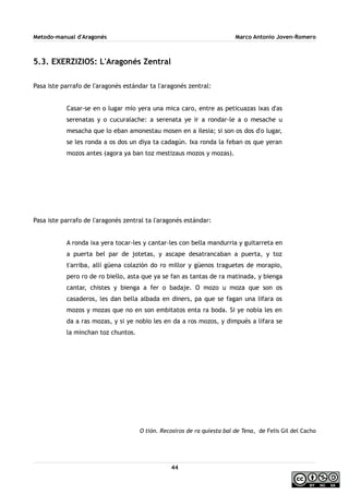 Metodo-manual d'Aragonés Marco Antonio Joven-Romero
5.3. EXERZIZIOS: L'Aragonés Zentral
Pasa iste parrafo de l'aragonés estándar ta l'aragonés zentral:
Casar-se en o lugar mío yera una mica caro, entre as peticuazas ixas d'as
serenatas y o cucuralache: a serenata ye ir a rondar-le a o mesache u
mesacha que lo eban amonestau mosen en a ilesia; si son os dos d'o lugar,
se les ronda a os dos un diya ta cadagún. Ixa ronda la feban os que yeran
mozos antes (agora ya ban toz mestizaus mozos y mozas).
Pasa iste parrafo de l'aragonés zentral ta l'aragonés estándar:
A ronda ixa yera tocar-les y cantar-les con bella mandurria y guitarreta en
a puerta bel par de jotetas, y ascape desatrancaban a puerta, y toz
t'arriba, allí güena colazión do ro millor y güenos traguetes de morapio,
pero ro de ro biello, asta que ya se fan as tantas de ra matinada, y bienga
cantar, chistes y bienga a fer o badaje. O mozo u moza que son os
casaderos, les dan bella albada en diners, pa que se fagan una lifara os
mozos y mozas que no en son embitatos enta ra boda. Si ye nobia les en
da a ras mozas, y si ye nobio les en da a ros mozos, y dimpués a lifara se
la minchan toz chuntos.
O tión. Recosiros de ra quiesta bal de Tena, de Felis Gil del Cacho
44
 