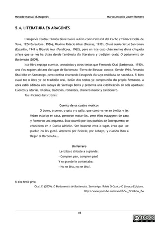 Metodo-manual d'Aragonés Marco Antonio Joven-Romero
5.4. LITERATURA EN ARAGONÉS
L'aragonés zentral tamién tiene buens autors como Felis Gil del Cacho (Tramacastiella de
Tena, 1924–Barzelona, 1986), Máximo Palacio Allué (Biescas, 1930), Chusé María Satué Sanroman
(Escartín, 1941 u Ricardo Mur (Pandicosa, 1962), pero en iste caso charraremos d'una chiqueta
alfaya que se nos ha dixau dende l'ambiesta d'a literatura y tradizión orals: O parlamento de
Barbenuta (2009).
Iste libro replega cuentos, aneudotas y atros testos que Fernando Otal (Barbenuta, 1930),
uno d'os zaguers abitans d'o lugar de Barbenuta -Tierra de Biescas- conoxe. Dende 1964, Fenando
Otal bibe en Samianigo, pero contina charrando l'aragonés d'a suya redolada de naxedura. Si bien
cuasi tot o libro ye de tradizión oral, belún d'os testos ye composizión d'o propio Fernando. A
obra estió editada con l'aduya de Santiago Borra y presenta una clasificazión en seis apartaus:
Cuentos y istorias, istorias, tradizión, romanzes, chenero menor y canzionero.
Tos i ficamos bels trozes:
Cuento de os cuatro mosicos
O burro, o perro, o gato y o gallo, que como ya yeran biellos y les
feban estorbo en casa, pensoron matar-los, pero ellos escaporon de casa
y formoron una orquesta. Esto ocurrió por ixos pueblos de Sobrepuerto; se
chuntoron en o Cuello Ainielle. Sen baxoron enta o lugar, creo que ixe
pueblo no les gustó. Arreoron por Felecar, por Lobayo, y cuando iban a
llegar ta Barbenuta...
Un ferrero
Le iziba o chicote a o grande:
– Compren pan, compren pan!
Y ro grande le contestaba:
– No ne bha, no ne bha!.
Si t'ha feito goyo:
Otal, F. (2009). O Parlamento de Barbenuta. Samianigo: Rolde O Caxico-O Limaco Edizions.
http://www.youtube.com/watch?v=_FZsNkcw_Zw
45
 