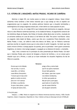 Metodo-manual d'Aragonés Marco Antonio Joven-Romero
5.5. ISTORIA DE L'ARAGONÉS: MATÍAS PRADAS, VICARIO DE CARIÑENA
Mientras o sieglo XVI, son muitos pocos os testos en aragonés trobaus. Gosan d'estar
alchamias muito tardanas u bien testos notarials que a suya luenga ye más un español con
aragonesismos que no aragonés. Os cambios politicos fazioron que a situazión lechislatiba y
soziolingüistica d'a luenga aragonesa estase pior, si bien dentre as clases populars bi yera.
Con tot y con ixo, en o sieglo XVII sí que trobamos bels testimonios en aragonés, más que
más en a obra Palestra numerosa austriaca, en la ciudad de Huesca. Al augustísimo consorcio de
los Cathólicos Reyes de España, Don Felipe el Grande y Doña María-Ana la Inclita, resultado de
un zertamen zelebrau en a seo de Uesca o 2 de febrero de 1650. Tres autors i escribioron obras
en aragonés: doña Isabel de Rodas, unatro que siña con o seudonimo Fileno Montañés y don
Matías Pradas. A istos, cal adibir-le doña Ana Abarca de Bolea, que en Palestra numerosa
austriaca escribe en español encara que en atras obras fa serbir l'aragonés. Cal dezir que istos
autors miroron d'imitar a luenga popular d'a puenda, pero no parixeban tener guaire conzienzia
lingüistica, en clamar a ista luenga sayagués -o sayagués ye un dialeuto d'o leonés- u montañés.
Aquí, imos a amanar-nos t'o prenzipio d'a obra presentada por Matías Pradas. Cal dezir
que o lizenziau Pradas yera natural de Zaragoza y bicario de Cariñena, y no se conoxe garra
relazión suya con o Pirineo, o cualo ye un buen endicador d'a situazión lingüistica d'a bal de
l'Ebro en a puenda.
Romance
Encara que no he fablado
mai con ella, ni con él,
nueso Rei, y mi Señora
nuesa Reina (frescamén).
Y encara que en eija corte
güello ni orella no entré,
para ver ni oír usanças
de fablar a sus Mercés.
Ya que a boca plena, y plena
mi igreja de buena chen,
prego a Dios y canturriado
que El vos quiera mantener.
No por bella golosina
del chubon, quen dan a quien
vos endone norabuenas,
lo millor que pueda ser.
Mas por puro y puro goyo,
quen bulle en mi peito fiel,
que de vuesas Señorías
sen de goyen santamén.
Si t'ha feito goyo:
Vázquez, J. (1988). Poesía en aragonés de la Palestra Numerosa Austriaca (Huesca, 1650): Estudio
lingüístico. Alazet, 0 (separata). Disponible en: http://dialnet.unirioja.es/descarga/articulo/127428.pdf.
46
 