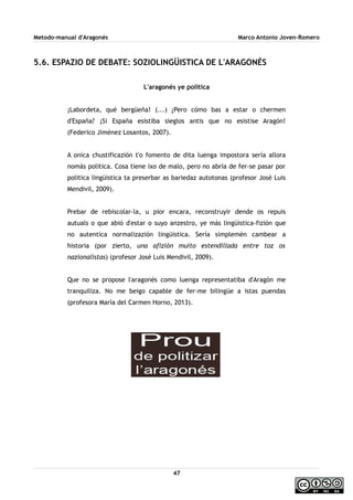Metodo-manual d'Aragonés Marco Antonio Joven-Romero
5.6. ESPAZIO DE DEBATE: SOZIOLINGÜISTICA DE L'ARAGONÉS
L'aragonés ye politica
¡Labordeta, qué bergüeña! (...) ¿Pero cómo bas a estar o chermen
d'España? ¡Si España esistiba sieglos antis que no esistise Aragón!
(Federico Jiménez Losantos, 2007).
A onica chustificazión t'o fomento de dita luenga impostora sería allora
nomás politica. Cosa tiene ixo de malo, pero no abría de fer-se pasar por
politica lingüistica ta preserbar as bariedaz autotonas (profesor José Luis
Mendivil, 2009).
Prebar de rebiscolar-la, u pior encara, reconstruyir dende os repuis
autuals o que abió d'estar o suyo anzestro, ye más lingüistica-fizión que
no autentica normalizazión lingüistica. Sería simplemén cambear a
historia (por zierto, una afizión muito estendillada entre toz os
nazionalistas) (profesor José Luis Mendivil, 2009).
Que no se propose l'aragonés como luenga representatiba d'Aragón me
tranquiliza. No me beigo capable de fer-me bilingüe a istas puendas
(profesora María del Carmen Horno, 2013).
47
 