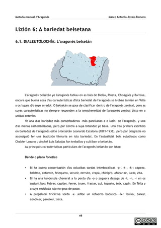 Metodo-manual d'Aragonés Marco Antonio Joven-Romero
Lizión 6: A bariedat belsetana
6.1. DIALEUTOLOCHÍA: L'aragonés belsetán
L'aragonés belsetán ye l'aragonés fablau en as bals de Bielsa, Pineta, Chisagüés y Barrosa,
encara que buena cosa d'as carauteristicas d'ista bariedat de l'aragonés se troban tamién en Tella
y os lugars d'o suyo arredol. O belsetán se gosa de clasificar dentro de l'aragonés zentral, pero as
suyas carauteristicas no siempre responden a la omocheneidat de l'aragonés zentral bisto en a
unidat anterior.
Ye una d'as bariedaz más conserbaderas -más parellanas a o latín- de l'aragonés, y una
d'as menos castellanizadas, pero por contra a suya bitalidat ye baxa. Uno d'os primers escritors
en bariedaz de l'aragonés estió o belsetán Leonardo Escalona (1891-1938), pero por desgrazia no
aconsiguió fer una tradizión literaria en ista bariedat. En l'autualidat bels estudiosos como
Chabier Lozano u Ánchel Luis Saludas fan treballos y cultiban o belsetán.
As prinzipals carauteristicas particulars de l'aragonés belsetán son istas:
Dende o plano fonetico
• Bi ha buena conserbazión d'as oclusibas sordas interbocalicas -p-, -t-, -k-: capeza,
baldato, cotorniz, felequera, secutir, zerruto, crapa, chinipro, afocar-se, lucar, vita.
• Bi ha una tendenzia cheneral a la perda d'a -o o zaguera dezaga de -l, -n, -r en os
sustantibos: Febrer, capiter, ferrer, truen, fraster, cul, tozuelo, teix, capín. En Tella y
a suya redolada isto no gosa de pasar.
• A prepalatal fricativa sorda -x- adibe un refuerzo bocalico -ix-: buixo, baixar,
conoixer, pareixer, ixata.
49
 