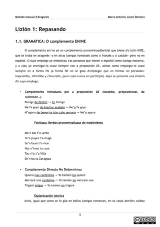 Metodo-manual d'Aragonés Marco Antonio Joven-Romero
Lizión 1: Repasando
1.1. GRAMATICA: O complemento EN/NE
O complemento en/ne ye un complemento pronominoadberbial que biene d'o latín INDE,
que se troba en aragonés -y en atras luengas romanzes como o franzés u o catalán- pero no en
español. O suyo emplego ye embolicau t'as personas que tienen o español como luenga materna,
y a clau ye enreligar-lo cuasi siempre con a preposizión DE, asinas como emplegar-lo cuasi
siempre en a forma EN (a forma NE no se gosa d'emplegar que en formas no personals:
imperatibo, infinitibo y cherundio, pero cuasi nunca en partizipio). Aquí se presenta una sintesis
d'o suyo emplego:
• Complemento introduziu por a preposizión DE (locatibo, preposizional, de
rechimen…)
Biengo de Pastriz -> En biengo
Me fa goyo de biachar asabelo -> Me’n fa goyo
M’agana de beyer-te iste cabo semana -> Me’n agana
Fosilizau: Berbos pronominalizaus de mobimiento
Me’n boi t’o uerto
Te’n puyas t’a muga
Se’n baxa t’o mon
Nos n’imos ta casa
Tos n’iz t’a Villa
Se’n ba ta Zaragoza
• Complemento Direuto No Determinau
Quiero ixas cardelinas -> Yo tamién las quiero
Mercaré una cardelina -> Yo tamién en mercaré una
Trigaré zelgas -> Yo tamien en trigaré
Esplanicazión istorica
Antis, igual que como se fa güe en bellas luengas romances, en os casos ateriórs caleba
5
 