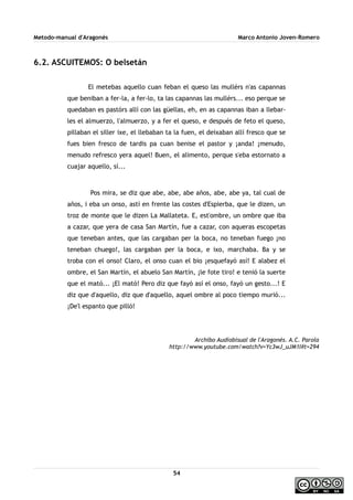 Metodo-manual d'Aragonés Marco Antonio Joven-Romero
6.2. ASCUITEMOS: O belsetán
El metebas aquello cuan feban el queso las mullérs n'as capannas
que beniban a fer-la, a fer-lo, ta las capannas las mullérs... eso perque se
quedaban es pastórs allí con las güellas, eh, en as capannas iban a llebar-
les el almuerzo, l'almuerzo, y a fer el queso, e después de feto el queso,
pillaban el siller ixe, el llebaban ta la fuen, el deixaban allí fresco que se
fues bien fresco de tardis pa cuan benise el pastor y ¡anda! ¡menudo,
menudo refresco yera aquel! Buen, el alimento, perque s'eba estornato a
cuajar aquello, sí...
Pos mira, se diz que abe, abe, abe años, abe, abe ya, tal cual de
años, i eba un onso, astí en frente las costes d'Espierba, que le dizen, un
troz de monte que le dizen La Mallateta. E, est'ombre, un ombre que iba
a cazar, que yera de casa San Martín, fue a cazar, con aqueras escopetas
que teneban antes, que las cargaban per la boca, no teneban fuego ¡no
teneban chuego!, las cargaban per la boca, e ixo, marchaba. Ba y se
troba con el onso! Claro, el onso cuan el bio ¡esquefayó así! E alabez el
ombre, el San Martín, el abuelo San Martín, ¡le fote tiro! e tenió la suerte
que el mató... ¡El mató! Pero diz que fayó así el onso, fayó un gesto...! E
diz que d'aquello, diz que d'aquello, aquel ombre al poco tiempo murió...
¡De'l espanto que pilló!
Archibo Audiobisual de l'Aragonés. A.C. Parola
http://www.youtube.com/watch?v=Yc3wJ_uJM1I#t=294
54
 