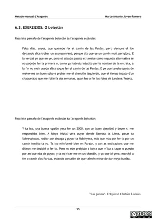 Metodo-manual d'Aragonés Marco Antonio Joven-Romero
6.3. EXERZIZIOS: O belsetán
Pasa iste parrafo de l'aragonés belsetán ta l'aragonés estándar:
Feba días, anyos, que querebe fer el camín de las Pardas, pero siempre el ibe
deixando dica trobar un acompanyant, perque diz que ye un camín muit perigloso. E
la verdat ye que en ye, pero el sabado pasato el tenebe como segunda alternativa se
no podebe fer la primera e, como ya habretz intutito per lo nombre de la entrata, a
la fin no me'n quedo altra soque fer el camín de las Pardas. E ye que tenebe ganas de
meter-me un buen sobo e probar-me el chenullo izquierdo, que el tiengo tocato d'un
chaquetazo que me fotié fa dos semanas, quan fue a fer las fotos de Lardana/Posets.
Pasa iste parrafo de l'aragonés estándar ta l'aragonés belsetán:
Y ta ixo, una buena opzión yera fer un 3000, con un buen desnibel y beyer si me
respondeba bien. A ideya inizial yera puyar dende Barrosa ta Liena, pasar ta
Sobresplucas, rodiar por dezaga y puyar ta Robinyera, más que más por fer-lo por un
camín inedito ta yo. Ta ixo m'informé bien en Parzán, y con as endicazions que me
dioron me dezidié a fer-lo. Pero no ebe prebisto a boira que m'iba a tapar o puesto
por an que eba de puyar, y ta no ficar-me en un chardín, y ya que bi yera, marché a
fer o camín d'as Pardas, estando conszién de que talmén m'ese de dar meya buelta.
''Las pardas''. Felqueral. Chabier Lozano.
55
 