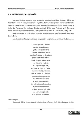 Metodo-manual d'Aragonés Marco Antonio Joven-Romero
6.4. LITERATURA EN ARAGONÉS
Leonardo Escalona Montaner estió un escritor y mayestro naxiú de Bielsa en 1891 y que
desembolicó parti d'a suya profesión en a suya billa. Estió uno d'os primers escritors en bariedaz
dialeutals de l'aragonés y o primer conoxiu en belsetán con tres composizions en berso que se
titolan Las fiestas de San Medardo. Benabarre; Desde Bielsa para Puibolea, y De Tiermas a
Bielsa, escritas respeutibamén en 1927, 1928 y 1930. En total fan 433 bersos (146, 143 y 224).
Murió en Liguarri en 1938, mientras miraba d'esiliar-se con a suya familia ta Franzia por a
Guerra Zebil.
A continazión se fica o prenzipio d'a composizión Las fiestas de San Medardo. Benabarre:
La carta que hue t'escribo,
querida amiga Quineta,
ye tan sólo pa contá-te
cualque cosa de las fiestas
que han feto aquí en Benabarre
pa San Medardo e la feria.
Como en atros pueblo pasa,
en Ribagorza e Litera,
e a l'igual que per astí,
en Sobrarbe e per La Fueva,
el primer siñal que anuncia
que las fiestas ya s'acercan,
son las vesitas que suelen
fer al Retor e l'Albéitar,
al Medico e al Maestro,
(es més letraus a la cuenta),
buen rabaño de mullés
a pedir papels d'imprenta
pa adornar es paradós
an se guardan as cazuelas.
Si t'ha feito goyo.
Escalona, L. (2012). Obra en aragonés belsetan. (eds. X. Tomás e Ch. R. Usón). Zaragoza: Xordica.
56
 
