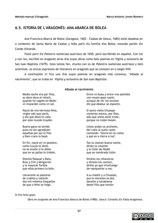 Metodo-manual d'Aragonés Marco Antonio Joven-Romero
6.5. ISTORIA DE L'ARAGONÉS: ANA ABARCA DE BOLEA
Ana Francisca Abarca de Bolea (Zaragoza, 1602 – Casbas de Uesca, 1685) estió abadesa en
o conbento de Santa María de Casbas y feba parti d'a familia d'os Bolea, estando parién d'o
Conde d'Aranda.
Fazió parti d'a Palestra numerosa austriaca de 1650, pero escribindo en español. Con tot
y con ixo, escribió en aragonés atras d'as suyas obras como bels poemas en Vigilia y octavario de
San Iuan Baptista (1679). Istos testos fan, chunto con os de Palestra numerosa austriaca y bels
anonimos, as onicas esprisions de literatura en aragonés que se conoxen en o sieglo XVII.
A continazión s'i fica uno d'os suyos poemas en aragonés más conoxius, ''Albada al
nacimiento'', que se troba en Vigilia y octavario de San Iuan Baptista:
Albada al nacimiento
Media noche era por filos,
as doce dava el reloch,
quando ha nagido en Belén
vn mozardet como vn sol.
Naçió de vna hermosa Niña,
virgen adú que parió,
y diz que dexó lo cielo
por este mundo traydor.
Buena gana na tenido
pues no len agradejón
aquellas por qui lo fizo
y bien craro lo beyó
En fin, naçió en vn pesebre,
como Llucas lo dizió,
no se enulle si le dizen
que en as pallas lo trobón.
Dízenlo Pasqual y Bato,
Bras y Chil y Mingarrón
y lo mayoral Turibio
que ellos primero lo bión.
Llevaronle os pastores
de crabito y naterón
dos mil milenta d'aquellas
de que o Niño se folgó.
Entre vn buey y entre vna azembla
con muyto goyo nazió;
aunque de ver tal socesso
diz que Ababuc se espantó.
O santo viello Chusepe
contento estava, por Dios,
adú que antes estió triste,
porque no trobó mesón.
Listos andan os ancheles,
del cielo al suelo vajón
cantando: "Gloria en os cielos
y paz en a tierra a toz".
Toz la claman buena noche,
dirálo la colazión
y lo tizón de Nadal
que ye nombrado tizón.
Diránlo los villanzicos
y diránlo los cantors,
dirélo yo que m'enfuelgo
de repiquetiar a voz.
A su madre y a Chusepe,
pus lo merezen os dos,
darezle a norabuena
deste fillo que tenión
Si t'ha feito goyo:
Obra en aragonés de Ana Francisca Abarca de Bolea (1980). Uesca: Consello d'a Fabla Aragonesa.
57
 